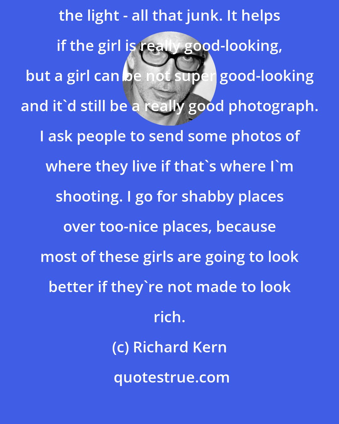 Richard Kern: The model is just one element of the photograph. There's also the location, the light - all that junk. It helps if the girl is really good-looking, but a girl can be not super good-looking and it'd still be a really good photograph. I ask people to send some photos of where they live if that's where I'm shooting. I go for shabby places over too-nice places, because most of these girls are going to look better if they're not made to look rich.