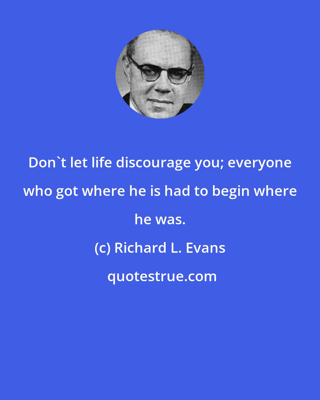 Richard L. Evans: Don't let life discourage you; everyone who got where he is had to begin where he was.