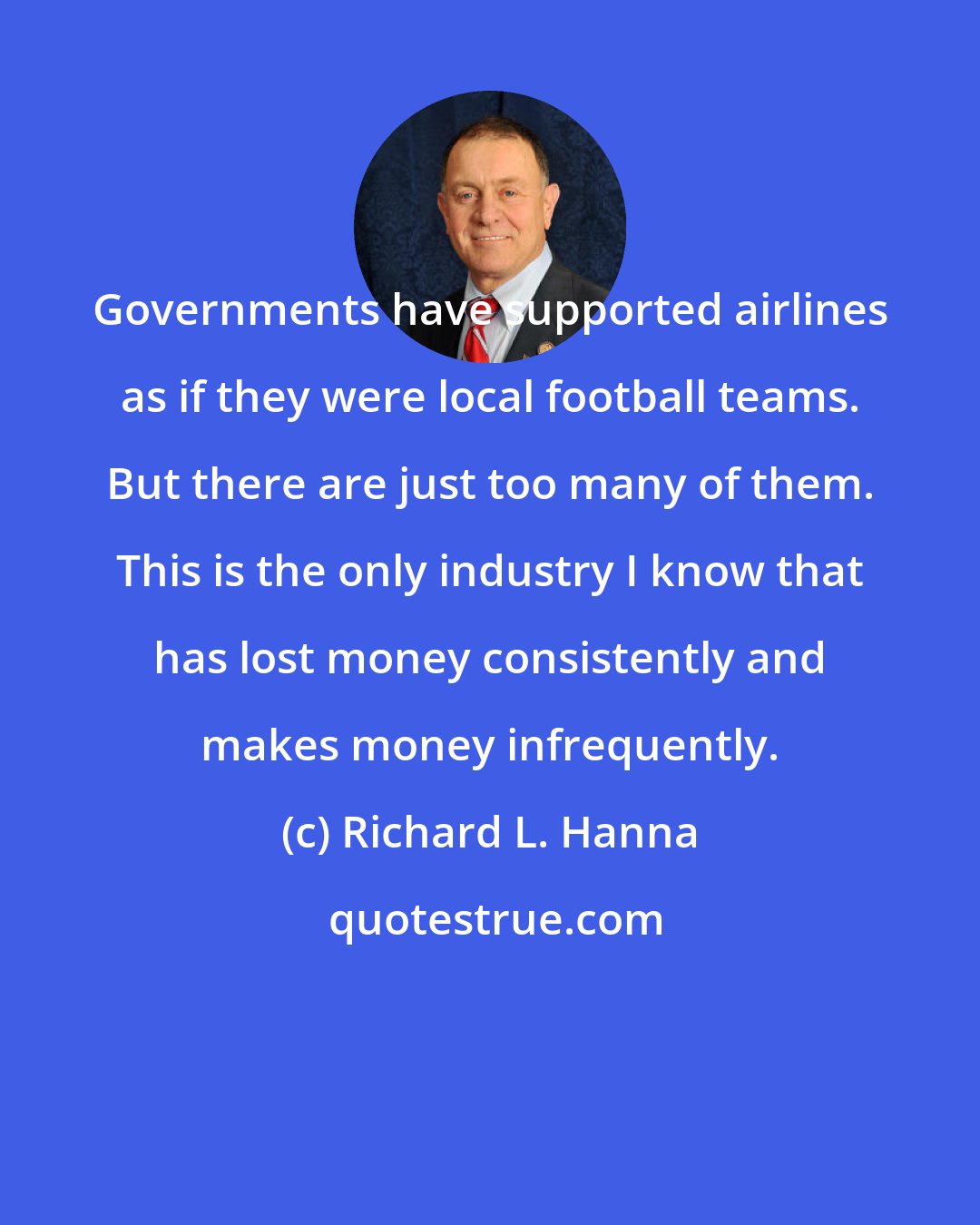 Richard L. Hanna: Governments have supported airlines as if they were local football teams. But there are just too many of them. This is the only industry I know that has lost money consistently and makes money infrequently.