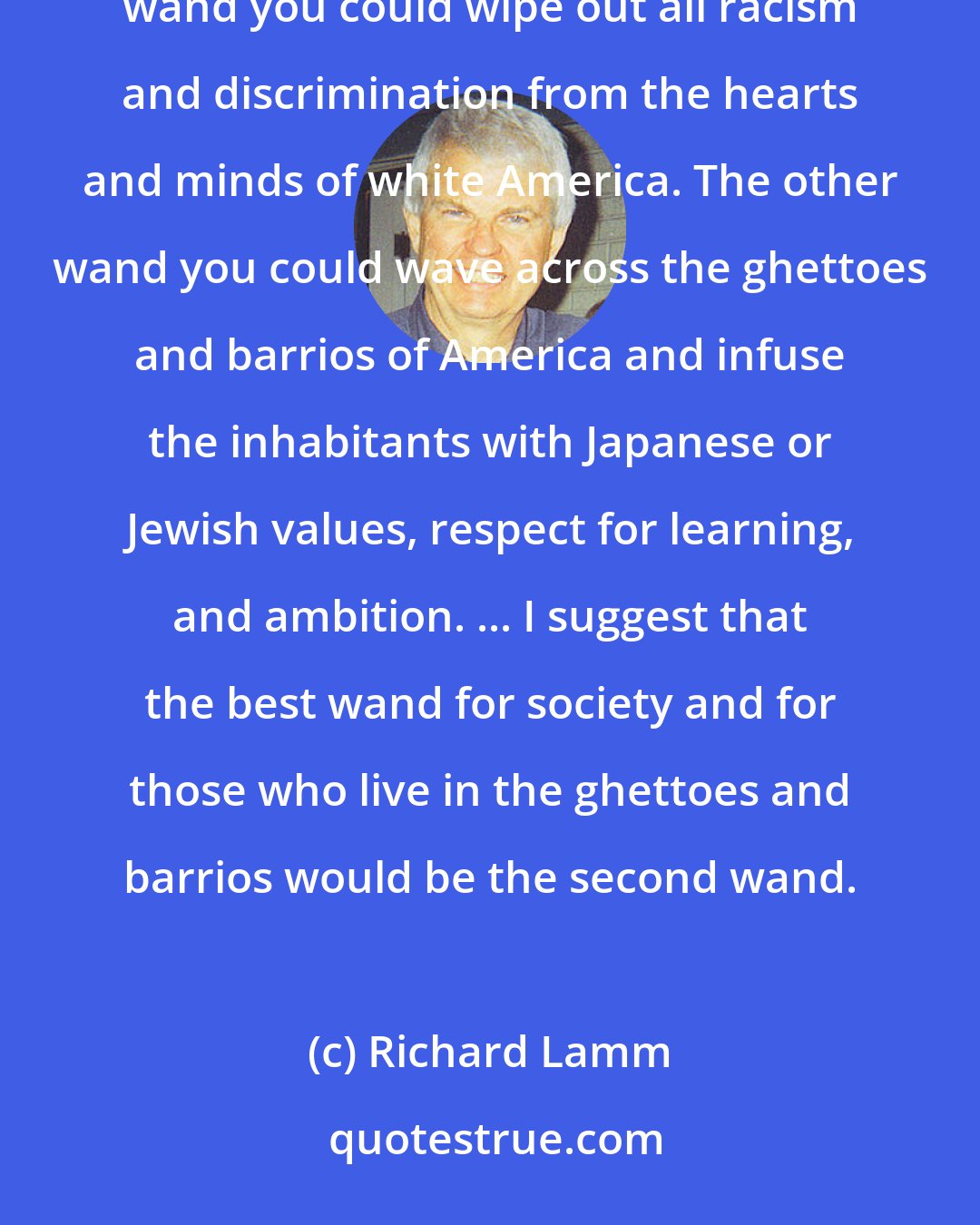Richard Lamm: Let me offer you, metaphorically, two magic wands that have sweeping powers to change society. With one wand you could wipe out all racism and discrimination from the hearts and minds of white America. The other wand you could wave across the ghettoes and barrios of America and infuse the inhabitants with Japanese or Jewish values, respect for learning, and ambition. ... I suggest that the best wand for society and for those who live in the ghettoes and barrios would be the second wand.