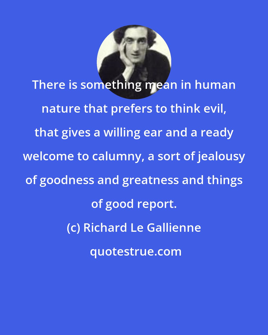 Richard Le Gallienne: There is something mean in human nature that prefers to think evil, that gives a willing ear and a ready welcome to calumny, a sort of jealousy of goodness and greatness and things of good report.