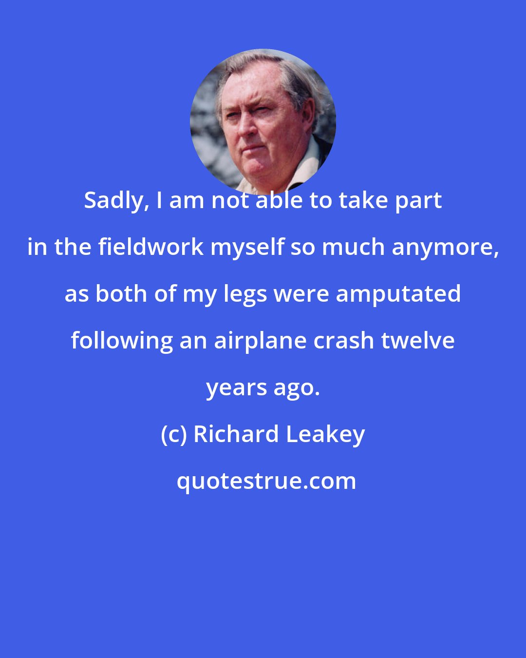 Richard Leakey: Sadly, I am not able to take part in the fieldwork myself so much anymore, as both of my legs were amputated following an airplane crash twelve years ago.