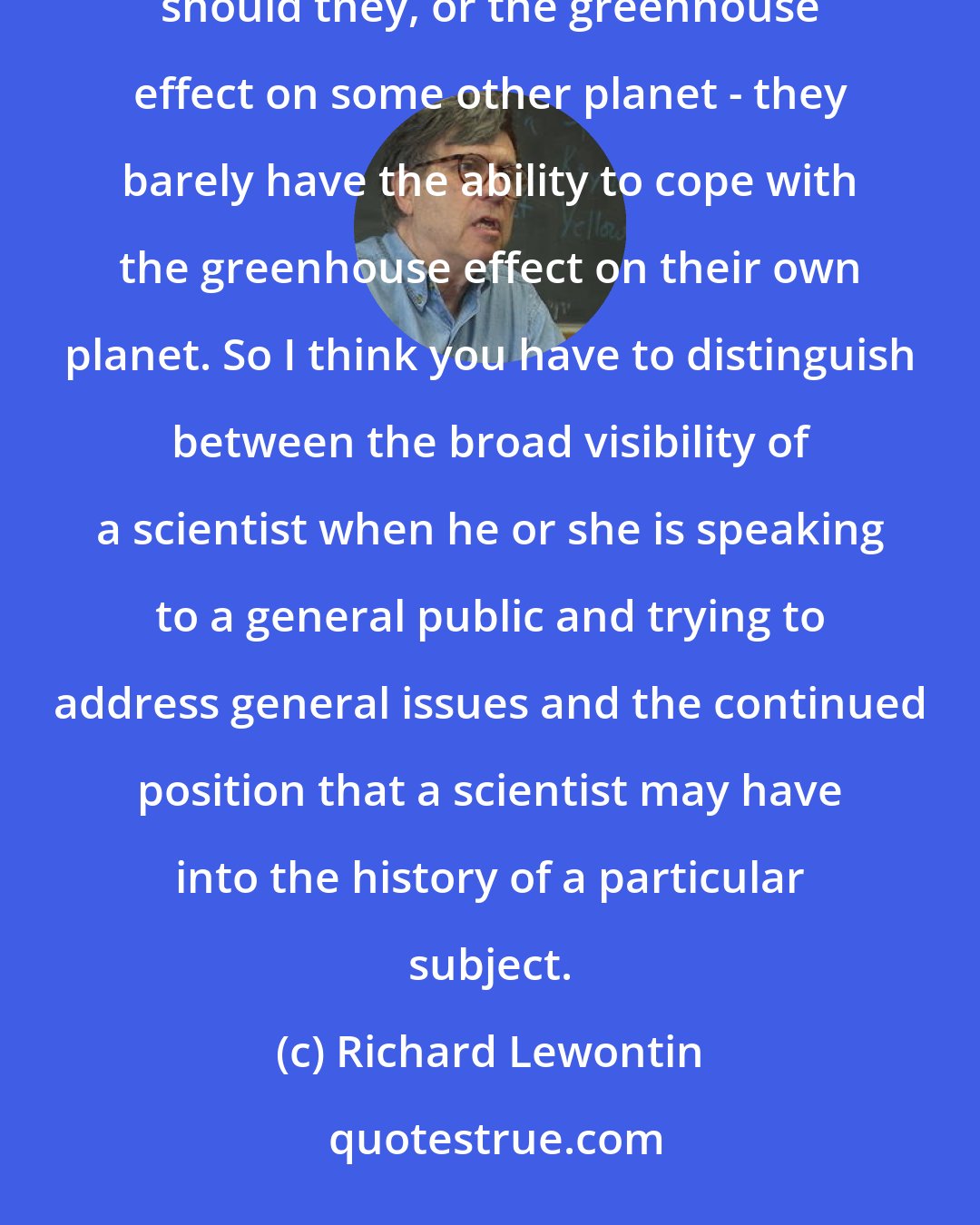 Richard Lewontin: The general public doesn't know and probably doesn't care about punctuated equilibria nor indeed should they, or the greenhouse effect on some other planet - they barely have the ability to cope with the greenhouse effect on their own planet. So I think you have to distinguish between the broad visibility of a scientist when he or she is speaking to a general public and trying to address general issues and the continued position that a scientist may have into the history of a particular subject.