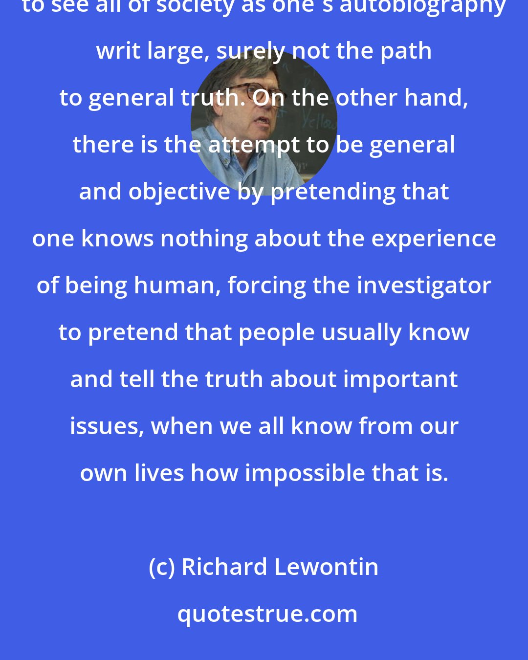 Richard Lewontin: The social scientist is in a difficult, if not impossible position. On the one hand there is the temptation to see all of society as one's autobiography writ large, surely not the path to general truth. On the other hand, there is the attempt to be general and objective by pretending that one knows nothing about the experience of being human, forcing the investigator to pretend that people usually know and tell the truth about important issues, when we all know from our own lives how impossible that is.