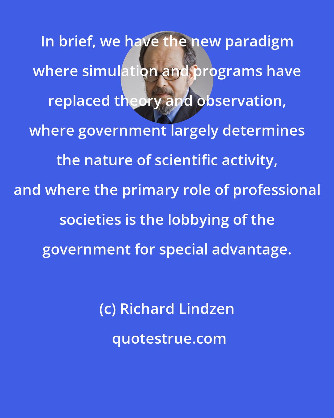 Richard Lindzen: In brief, we have the new paradigm where simulation and programs have replaced theory and observation, where government largely determines the nature of scientific activity, and where the primary role of professional societies is the lobbying of the government for special advantage.