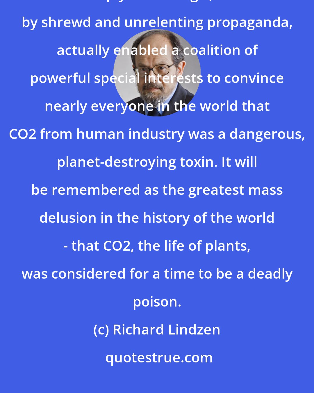 Richard Lindzen: What historians will definitely wonder about in future centuries is how deeply flawed logic, obscured by shrewd and unrelenting propaganda, actually enabled a coalition of powerful special interests to convince nearly everyone in the world that CO2 from human industry was a dangerous, planet-destroying toxin. It will be remembered as the greatest mass delusion in the history of the world - that CO2, the life of plants, was considered for a time to be a deadly poison.