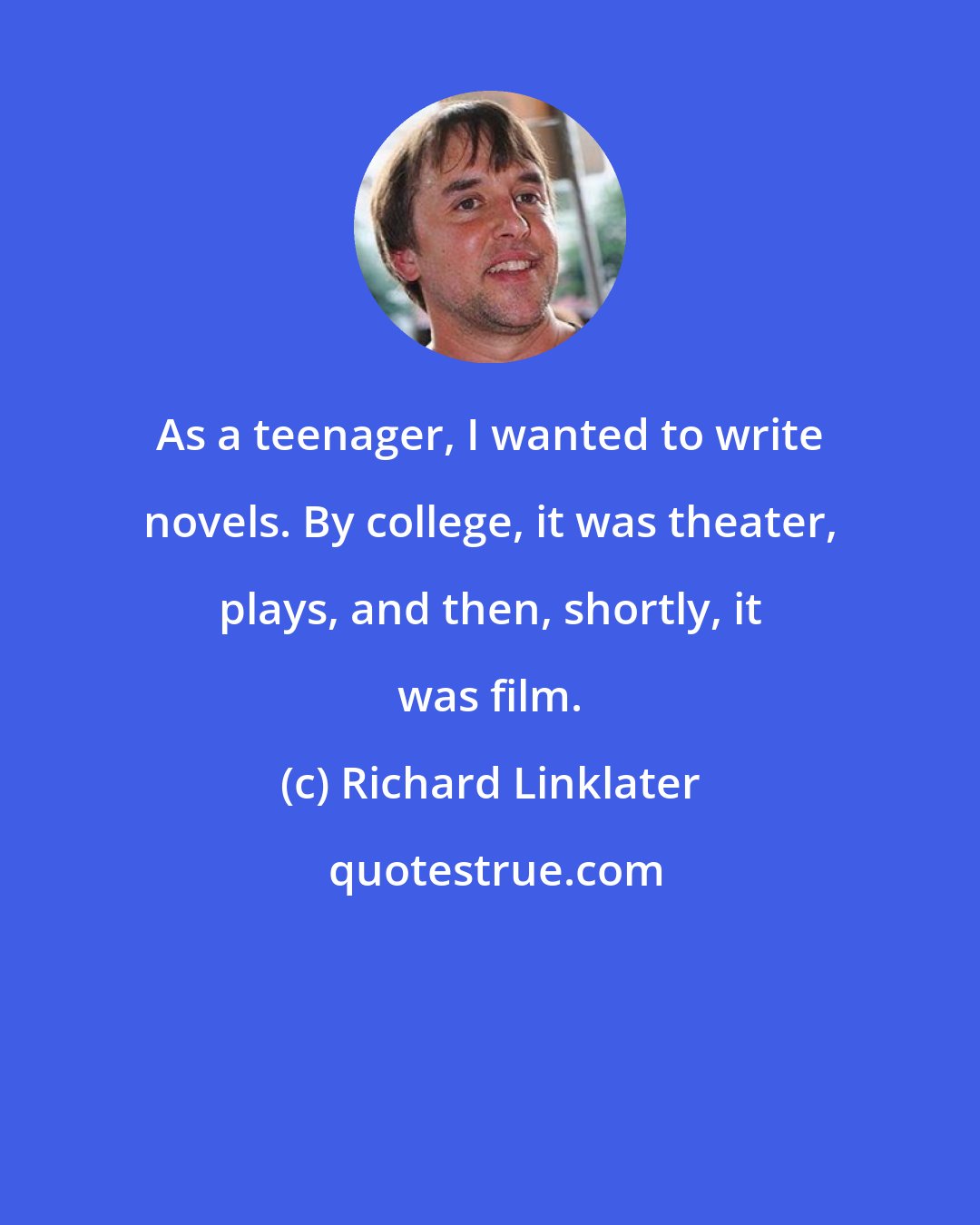 Richard Linklater: As a teenager, I wanted to write novels. By college, it was theater, plays, and then, shortly, it was film.