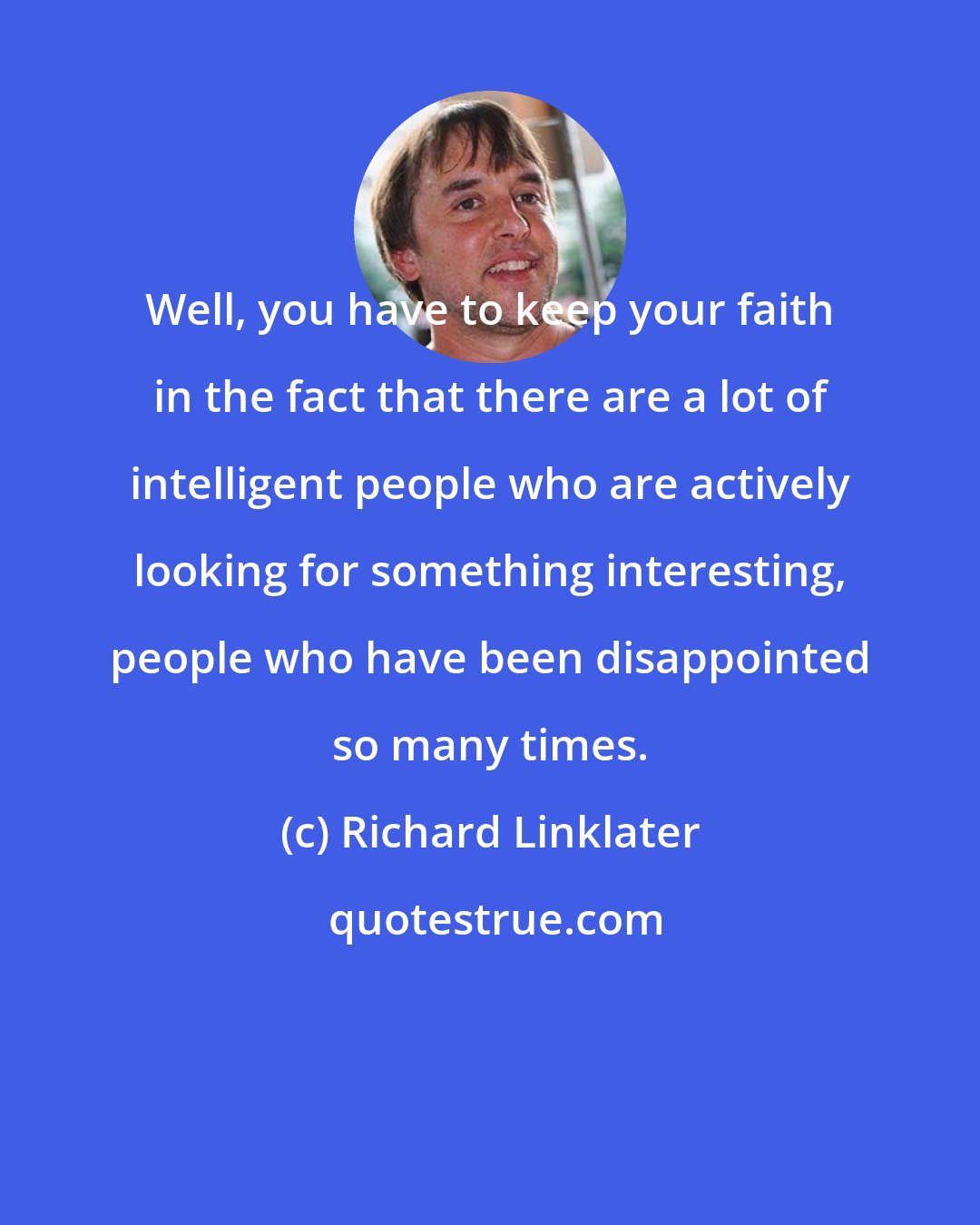 Richard Linklater: Well, you have to keep your faith in the fact that there are a lot of intelligent people who are actively looking for something interesting, people who have been disappointed so many times.