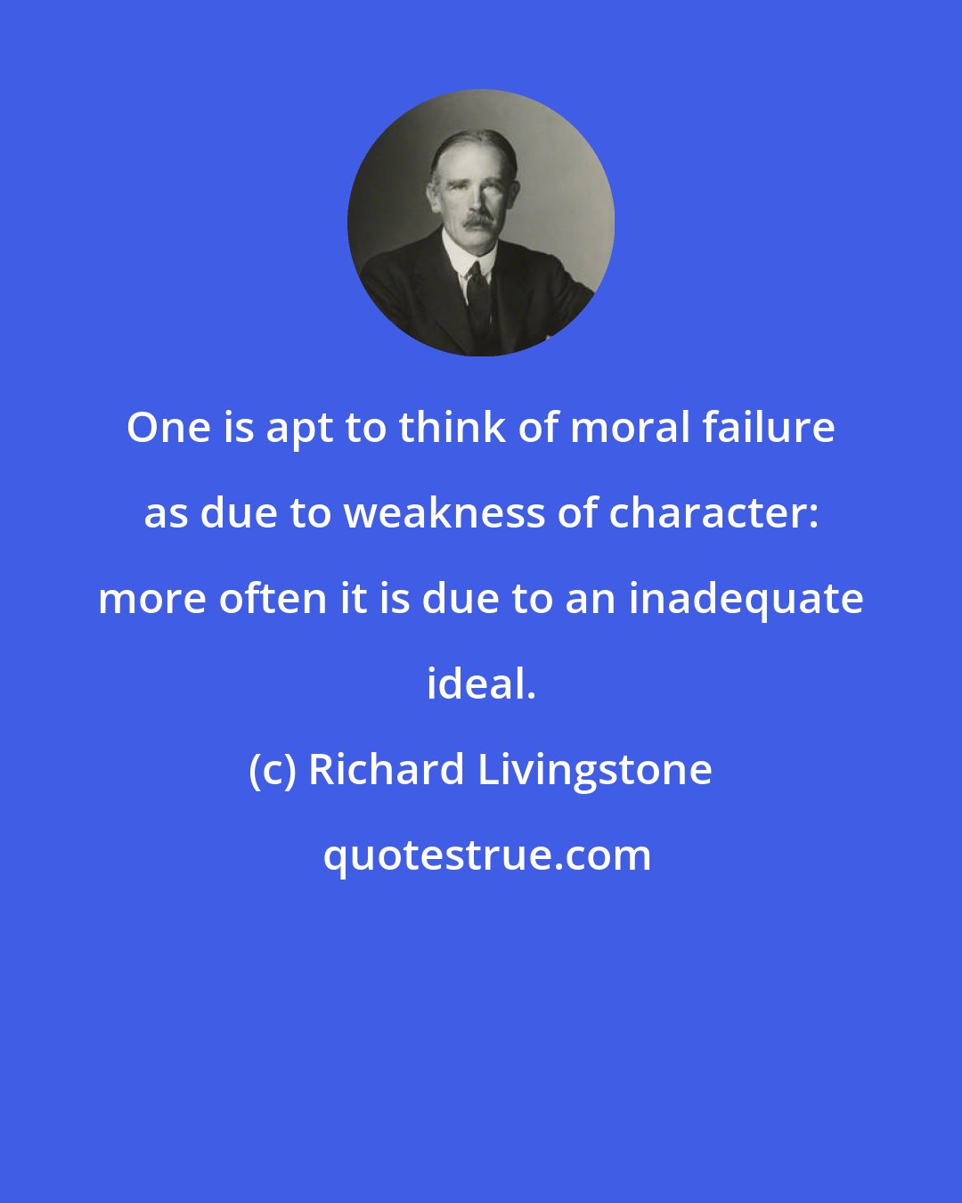 Richard Livingstone: One is apt to think of moral failure as due to weakness of character: more often it is due to an inadequate ideal.