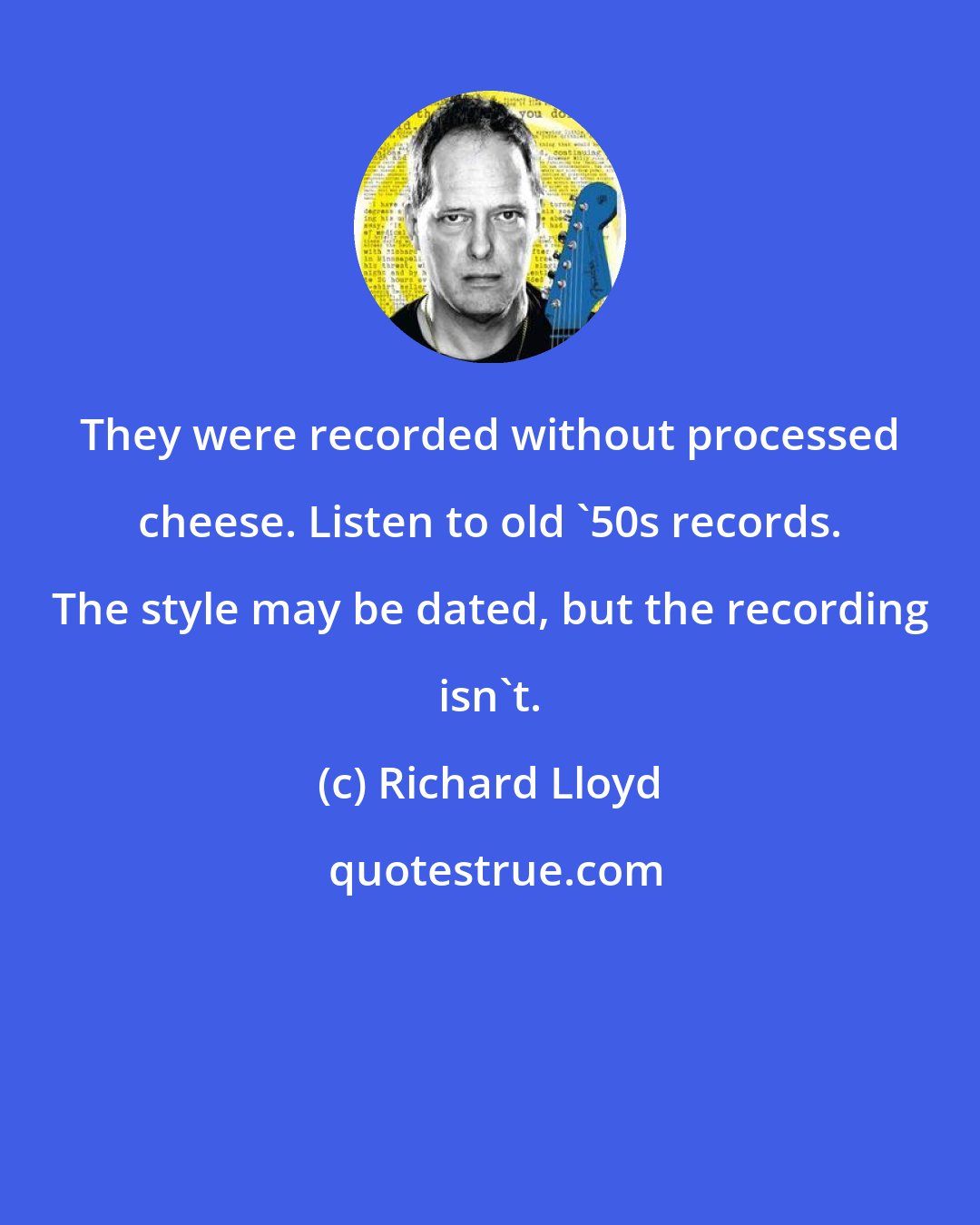 Richard Lloyd: They were recorded without processed cheese. Listen to old '50s records. The style may be dated, but the recording isn't.
