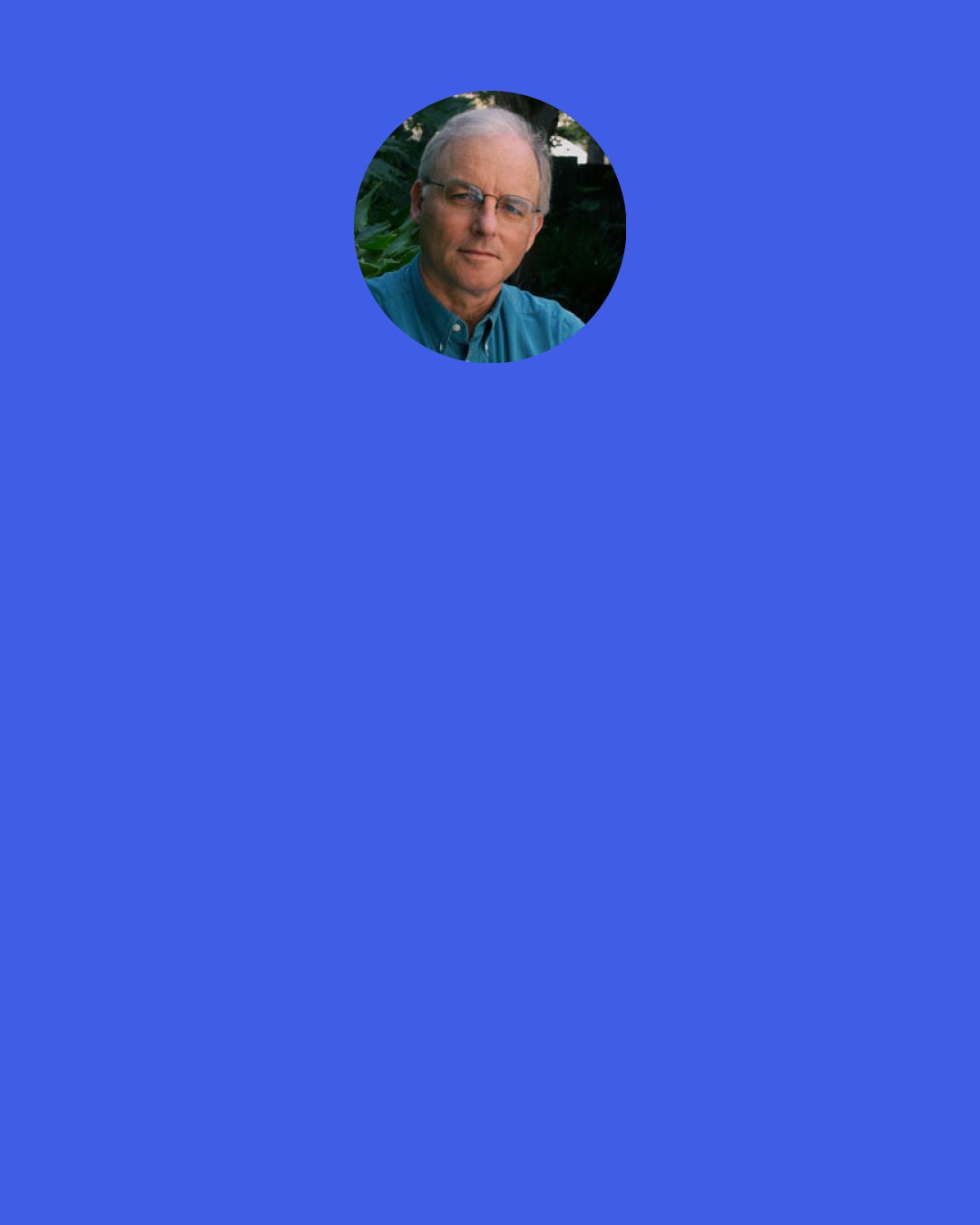 Richard Louv: Unlike television, reading does not swallow the senses or dictate thought. Reading stimulates the ecology of the imagination. Can you remember the wonder you felt when first reading The Jungle Book or Tom Sawyer or Huckleberry Finn? Kipling’s world within a world; Twain’s slow river, the feel of freedom and sand on the secret island, and in the depths of the cave?