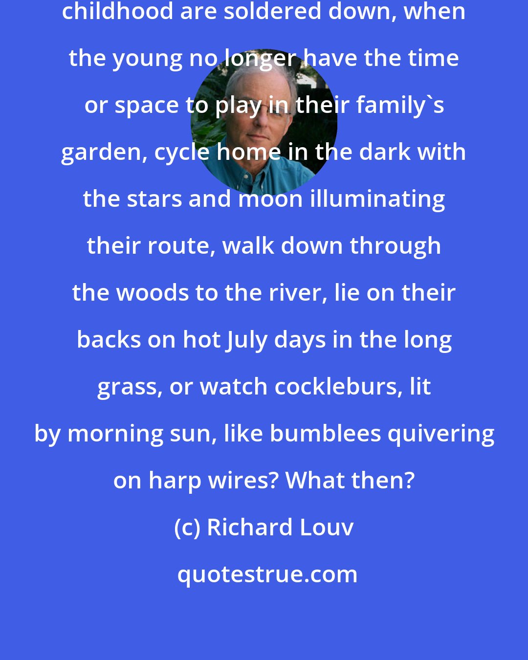 Richard Louv: What happens when all the parts of childhood are soldered down, when the young no longer have the time or space to play in their family's garden, cycle home in the dark with the stars and moon illuminating their route, walk down through the woods to the river, lie on their backs on hot July days in the long grass, or watch cockleburs, lit by morning sun, like bumblees quivering on harp wires? What then?