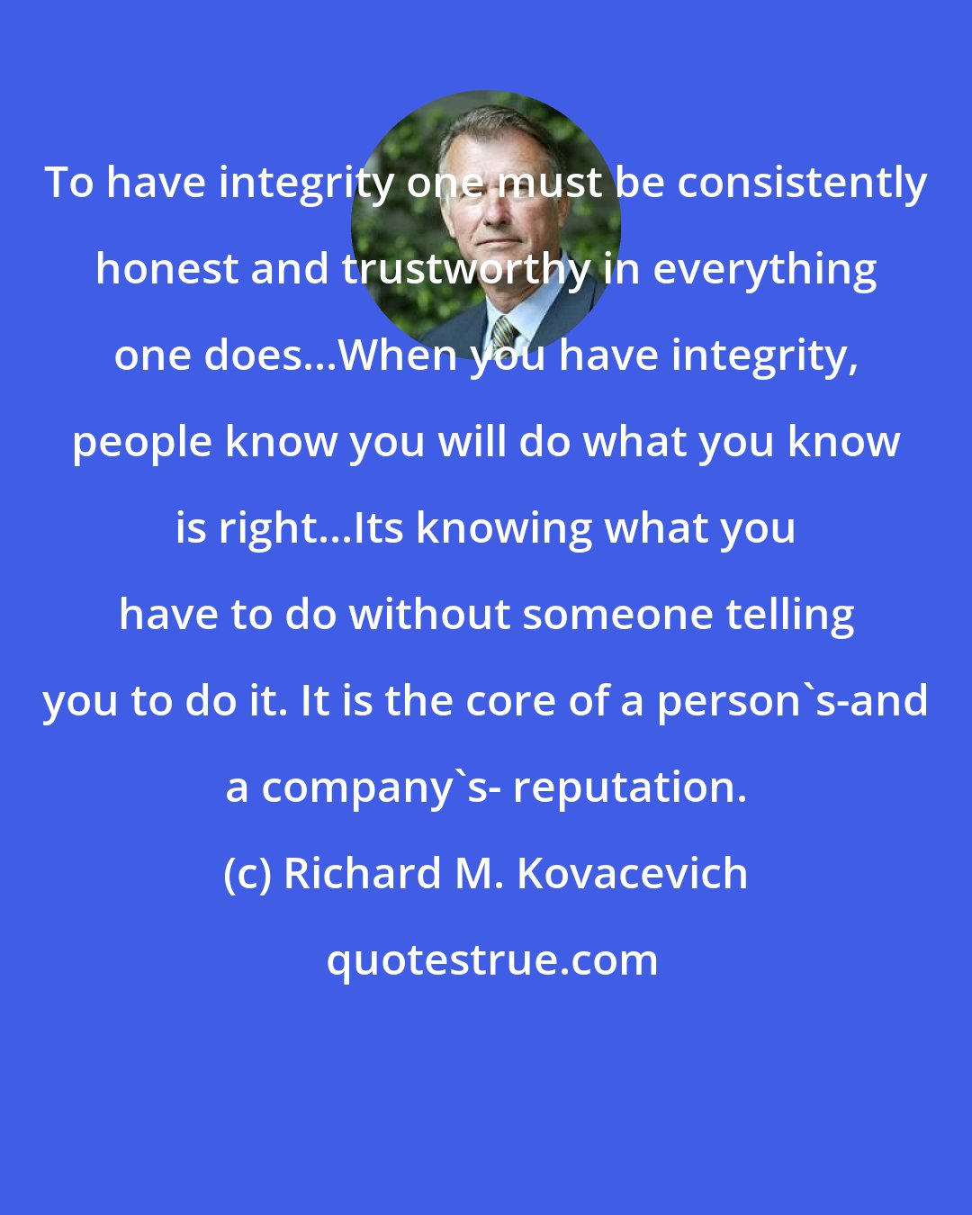 Richard M. Kovacevich: To have integrity one must be consistently honest and trustworthy in everything one does...When you have integrity, people know you will do what you know is right...Its knowing what you have to do without someone telling you to do it. It is the core of a person's-and a company's- reputation.