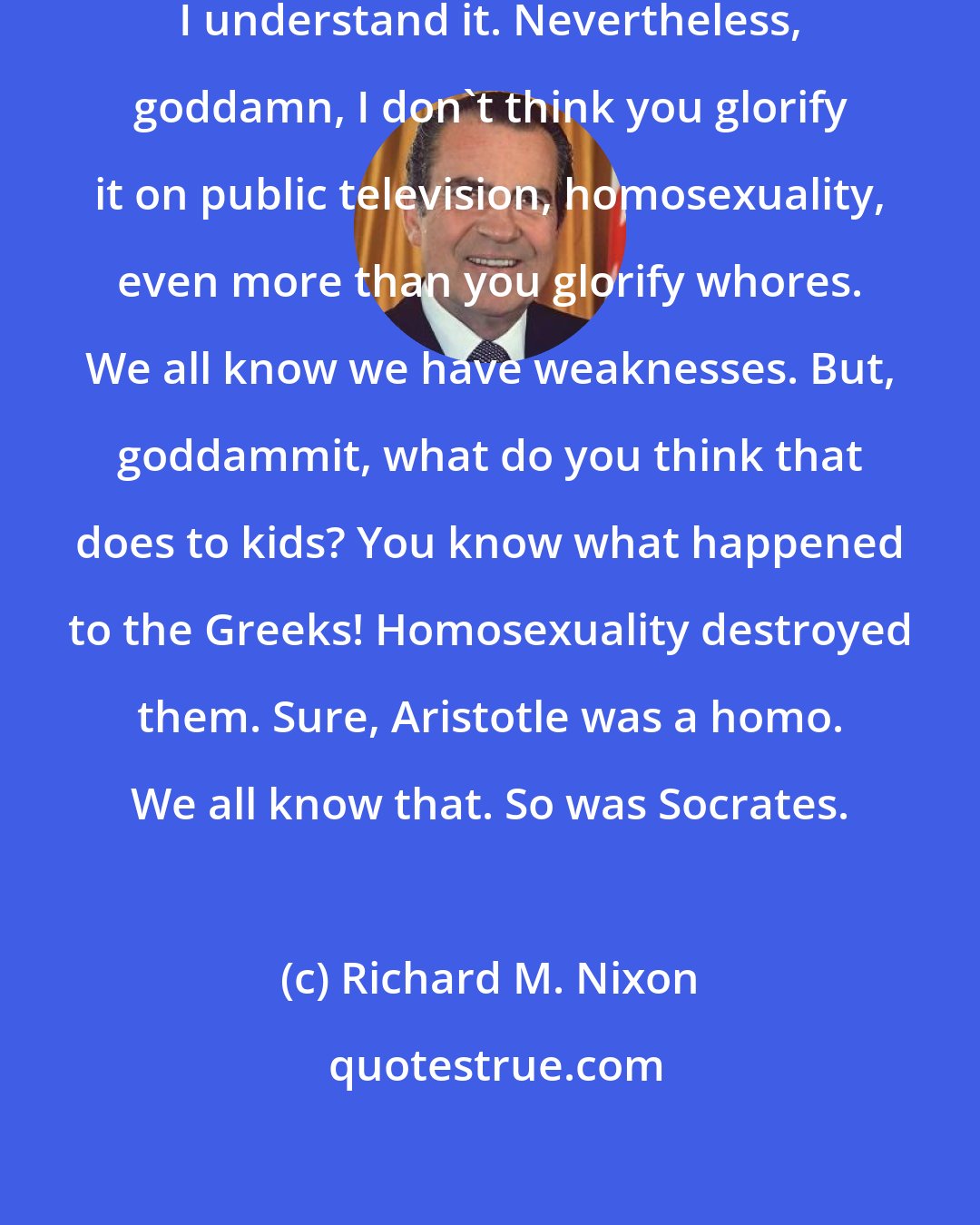 Richard M. Nixon: I don't mind the homosexuality. I understand it. Nevertheless, goddamn, I don't think you glorify it on public television, homosexuality, even more than you glorify whores. We all know we have weaknesses. But, goddammit, what do you think that does to kids? You know what happened to the Greeks! Homosexuality destroyed them. Sure, Aristotle was a homo. We all know that. So was Socrates.
