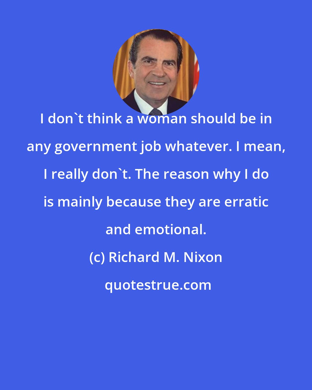 Richard M. Nixon: I don't think a woman should be in any government job whatever. I mean, I really don't. The reason why I do is mainly because they are erratic and emotional.