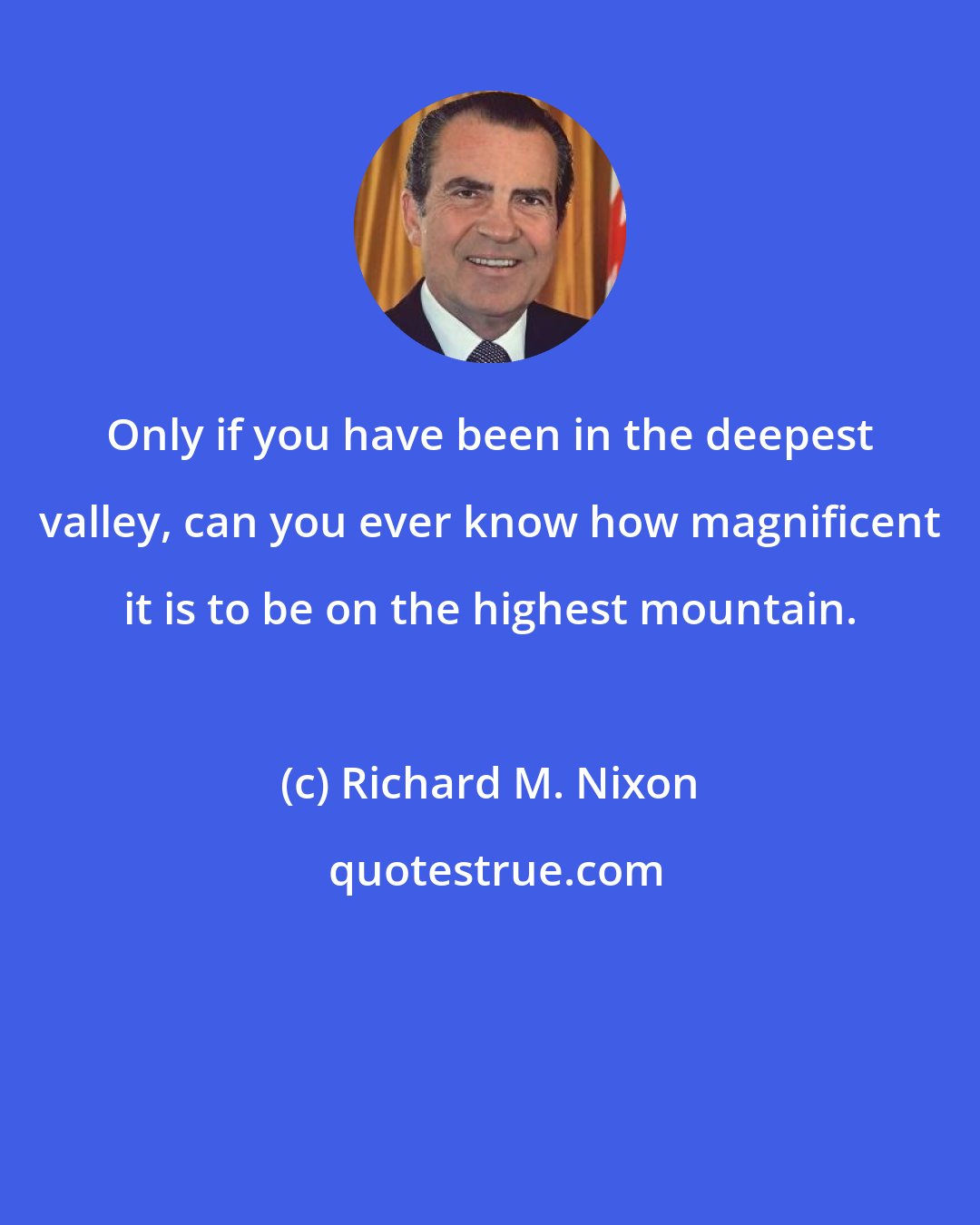 Richard M. Nixon: Only if you have been in the deepest valley, can you ever know how magnificent it is to be on the highest mountain.