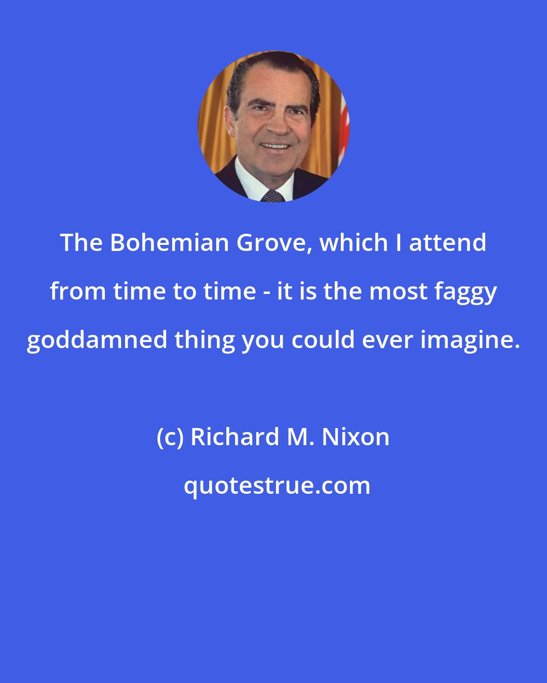 Richard M. Nixon: The Bohemian Grove, which I attend from time to time - it is the most faggy goddamned thing you could ever imagine.