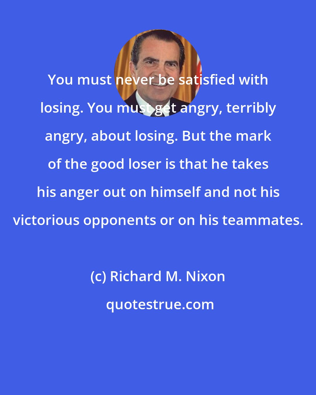 Richard M. Nixon: You must never be satisfied with losing. You must get angry, terribly angry, about losing. But the mark of the good loser is that he takes his anger out on himself and not his victorious opponents or on his teammates.