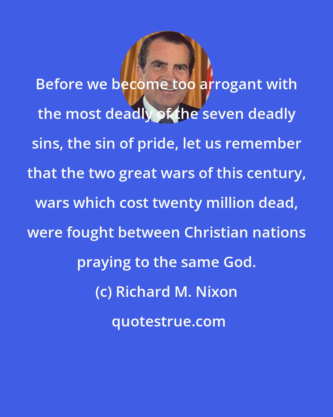 Richard M. Nixon: Before we become too arrogant with the most deadly of the seven deadly sins, the sin of pride, let us remember that the two great wars of this century, wars which cost twenty million dead, were fought between Christian nations praying to the same God.