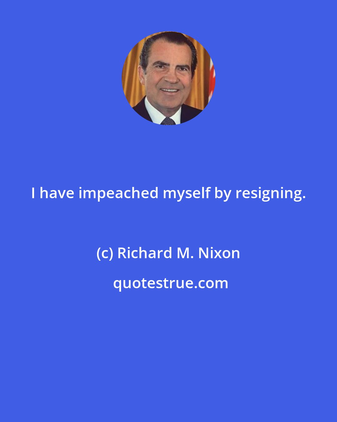Richard M. Nixon: I have impeached myself by resigning.