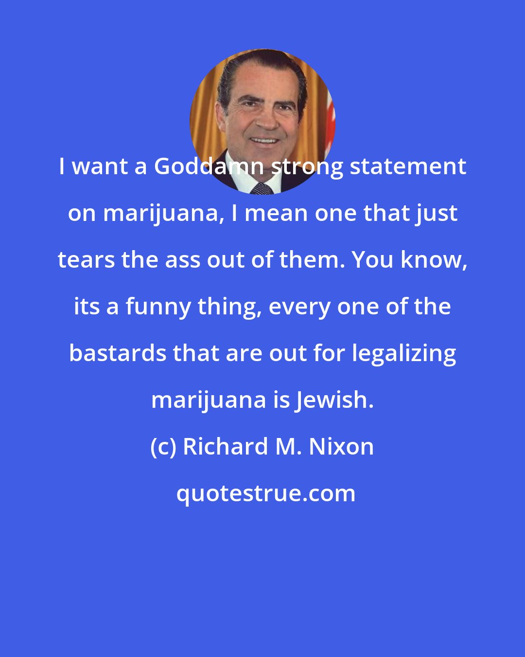 Richard M. Nixon: I want a Goddamn strong statement on marijuana, I mean one that just tears the ass out of them. You know, its a funny thing, every one of the bastards that are out for legalizing marijuana is Jewish.