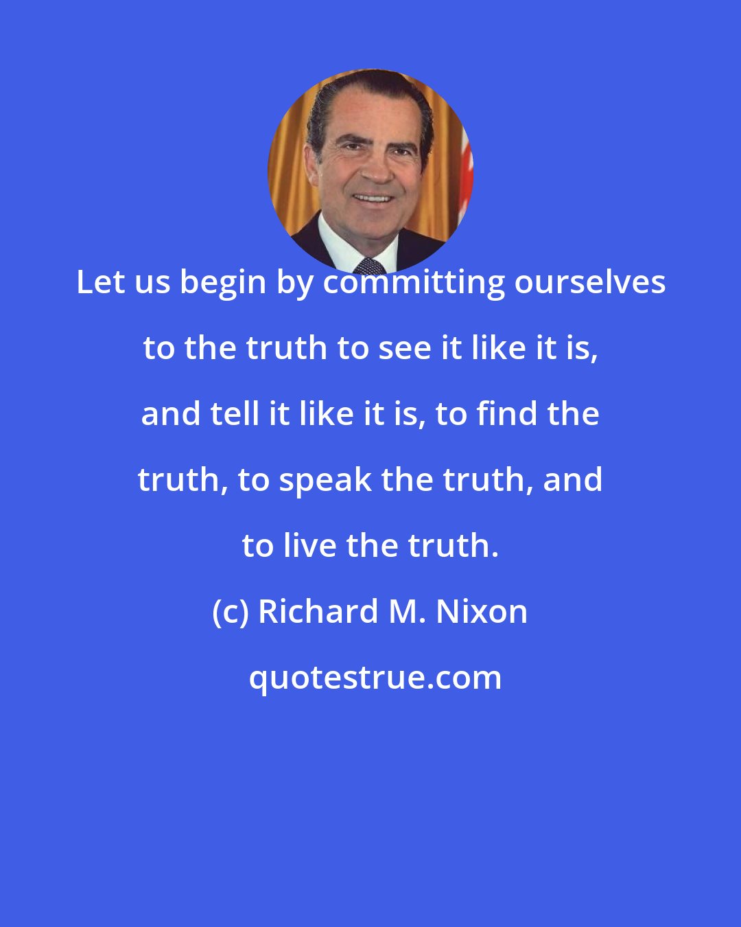 Richard M. Nixon: Let us begin by committing ourselves to the truth to see it like it is, and tell it like it is, to find the truth, to speak the truth, and to live the truth.