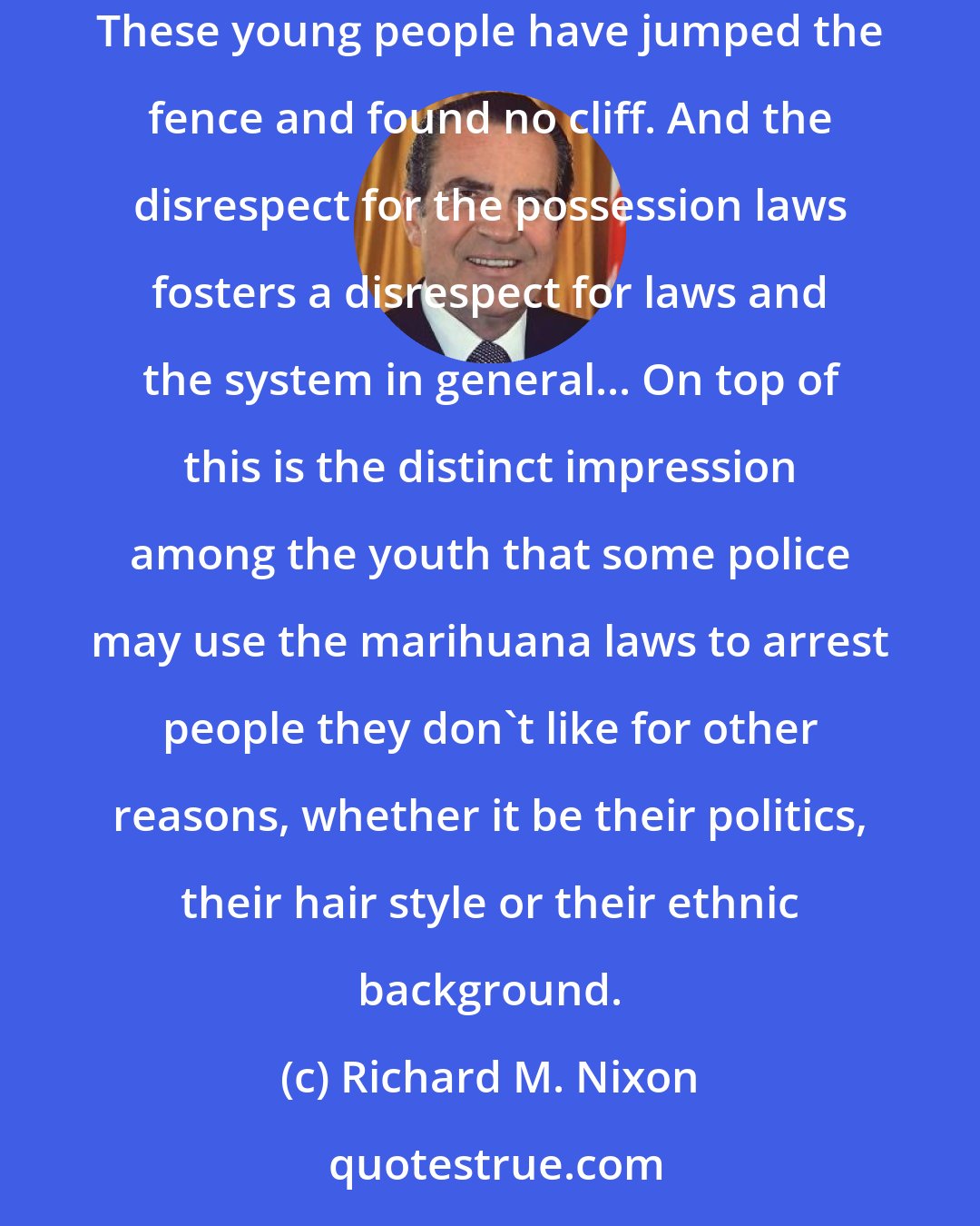 Richard M. Nixon: Our youth can not understand why society chooses to criminalize a behavior with so little visible ill effect or adverse social impact... These young people have jumped the fence and found no cliff. And the disrespect for the possession laws fosters a disrespect for laws and the system in general... On top of this is the distinct impression among the youth that some police may use the marihuana laws to arrest people they don't like for other reasons, whether it be their politics, their hair style or their ethnic background.