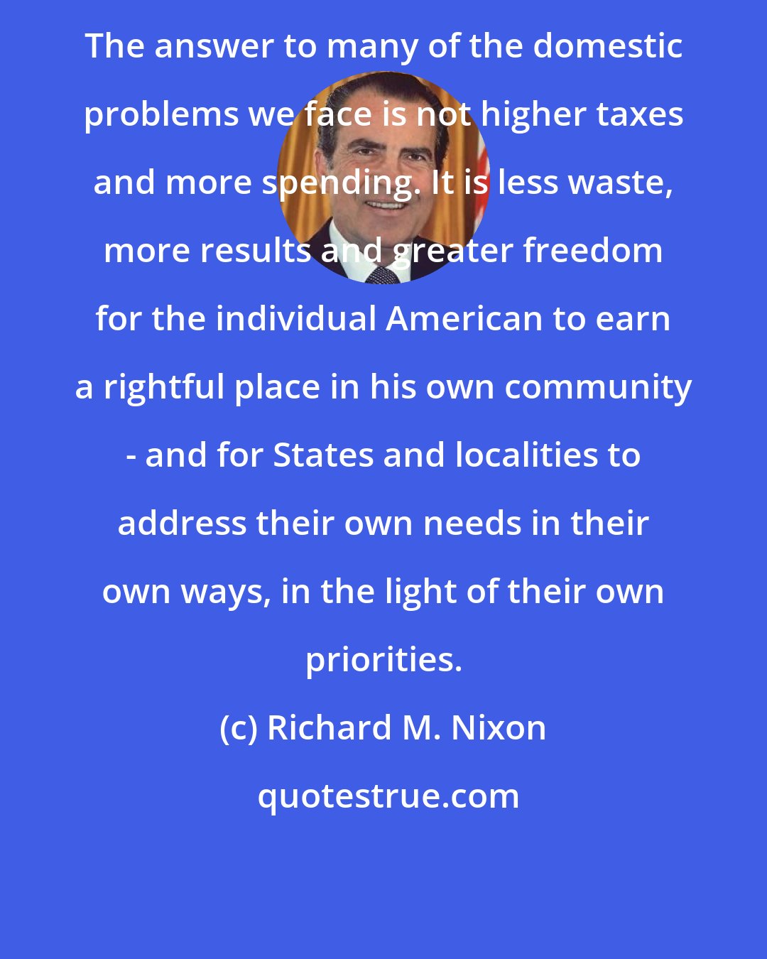 Richard M. Nixon: The answer to many of the domestic problems we face is not higher taxes and more spending. It is less waste, more results and greater freedom for the individual American to earn a rightful place in his own community - and for States and localities to address their own needs in their own ways, in the light of their own priorities.