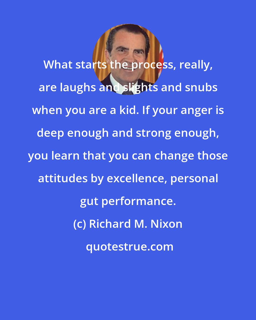 Richard M. Nixon: What starts the process, really, are laughs and slights and snubs when you are a kid. If your anger is deep enough and strong enough, you learn that you can change those attitudes by excellence, personal gut performance.