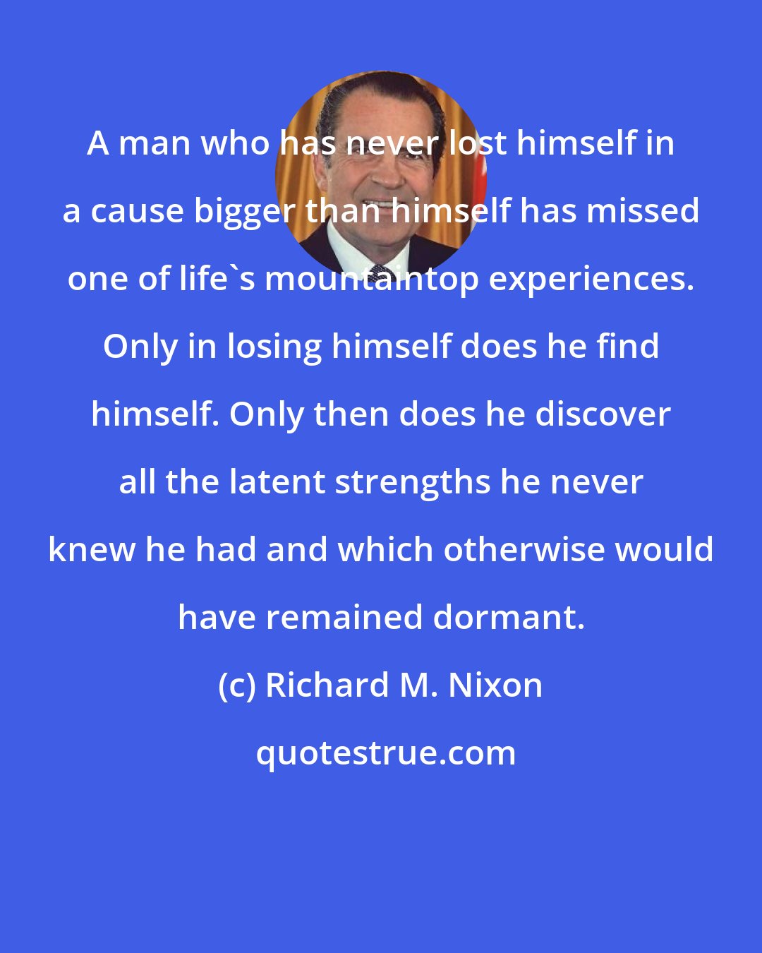 Richard M. Nixon: A man who has never lost himself in a cause bigger than himself has missed one of life's mountaintop experiences. Only in losing himself does he find himself. Only then does he discover all the latent strengths he never knew he had and which otherwise would have remained dormant.