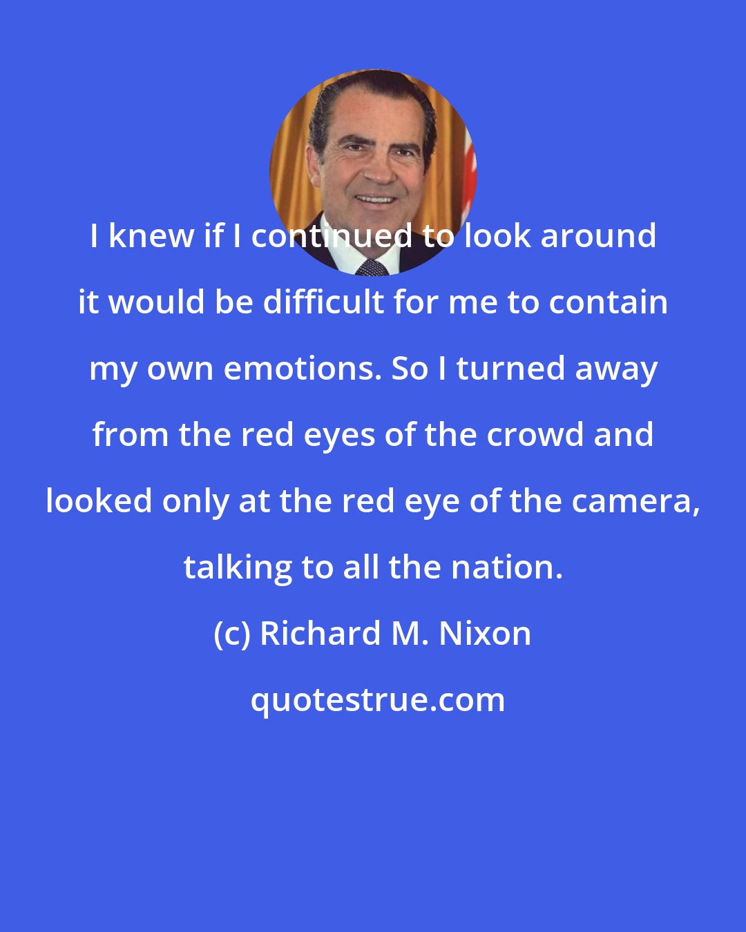 Richard M. Nixon: I knew if I continued to look around it would be difficult for me to contain my own emotions. So I turned away from the red eyes of the crowd and looked only at the red eye of the camera, talking to all the nation.