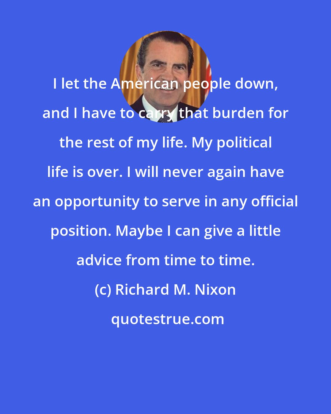 Richard M. Nixon: I let the American people down, and I have to carry that burden for the rest of my life. My political life is over. I will never again have an opportunity to serve in any official position. Maybe I can give a little advice from time to time.