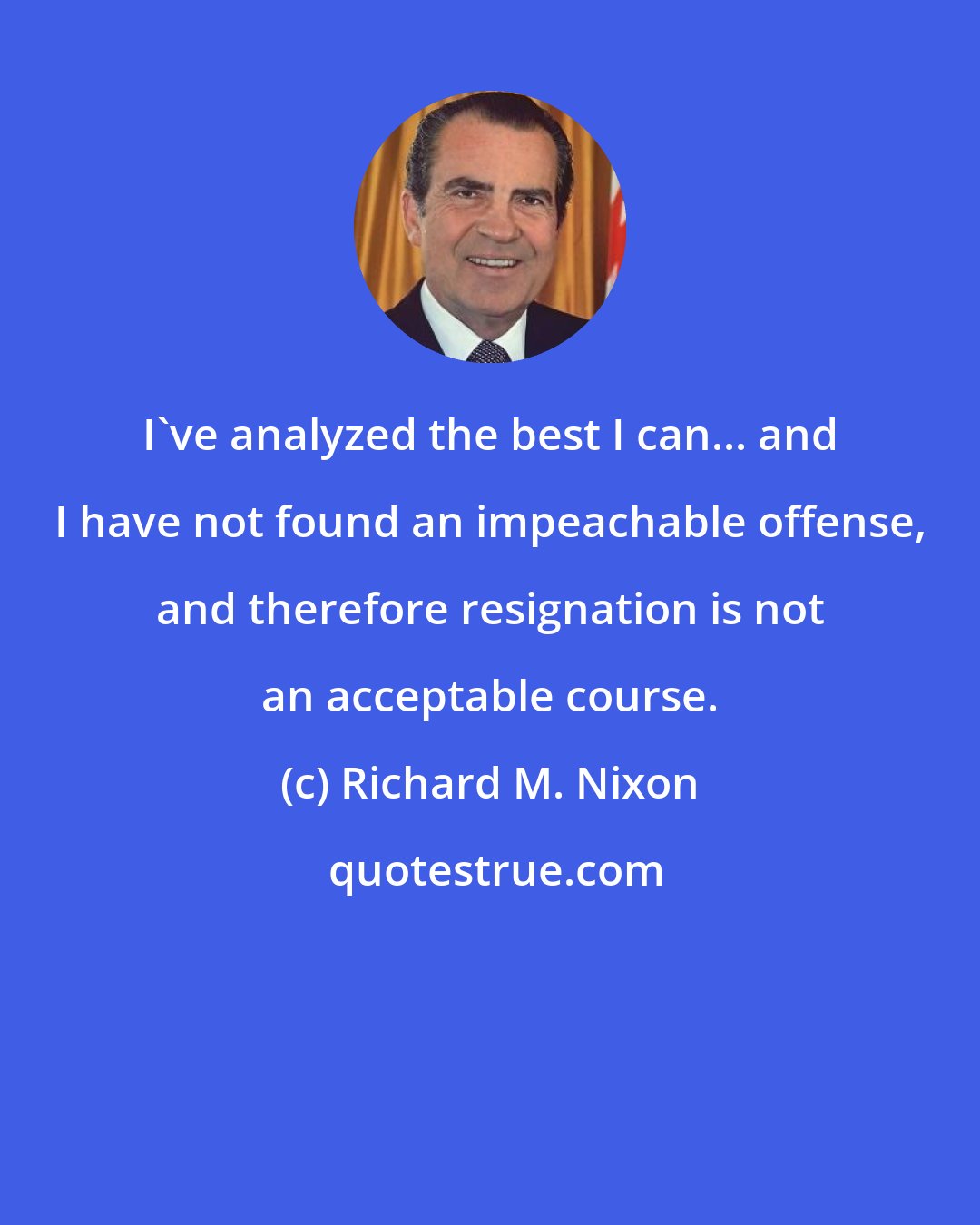 Richard M. Nixon: I've analyzed the best I can... and I have not found an impeachable offense, and therefore resignation is not an acceptable course.