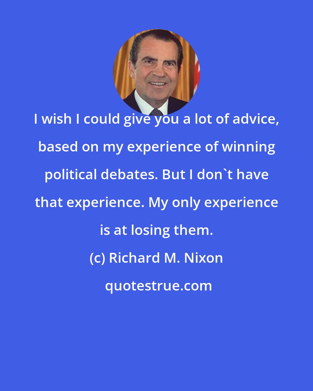 Richard M. Nixon: I wish I could give you a lot of advice, based on my experience of winning political debates. But I don't have that experience. My only experience is at losing them.