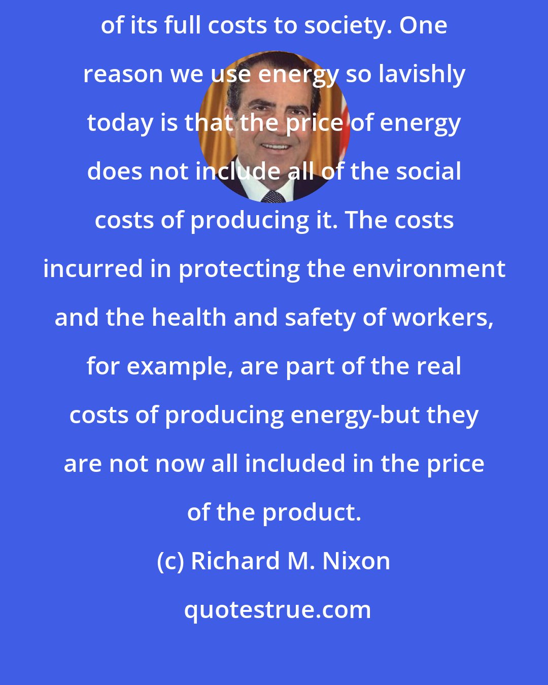 Richard M. Nixon: We believe that part of the answer lies in pricing energy on the basis of its full costs to society. One reason we use energy so lavishly today is that the price of energy does not include all of the social costs of producing it. The costs incurred in protecting the environment and the health and safety of workers, for example, are part of the real costs of producing energy-but they are not now all included in the price of the product.