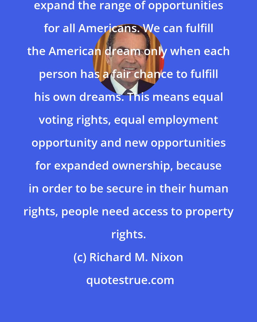 Richard M. Nixon: We must adopt reforms which will expand the range of opportunities for all Americans. We can fulfill the American dream only when each person has a fair chance to fulfill his own dreams. This means equal voting rights, equal employment opportunity and new opportunities for expanded ownership, because in order to be secure in their human rights, people need access to property rights.