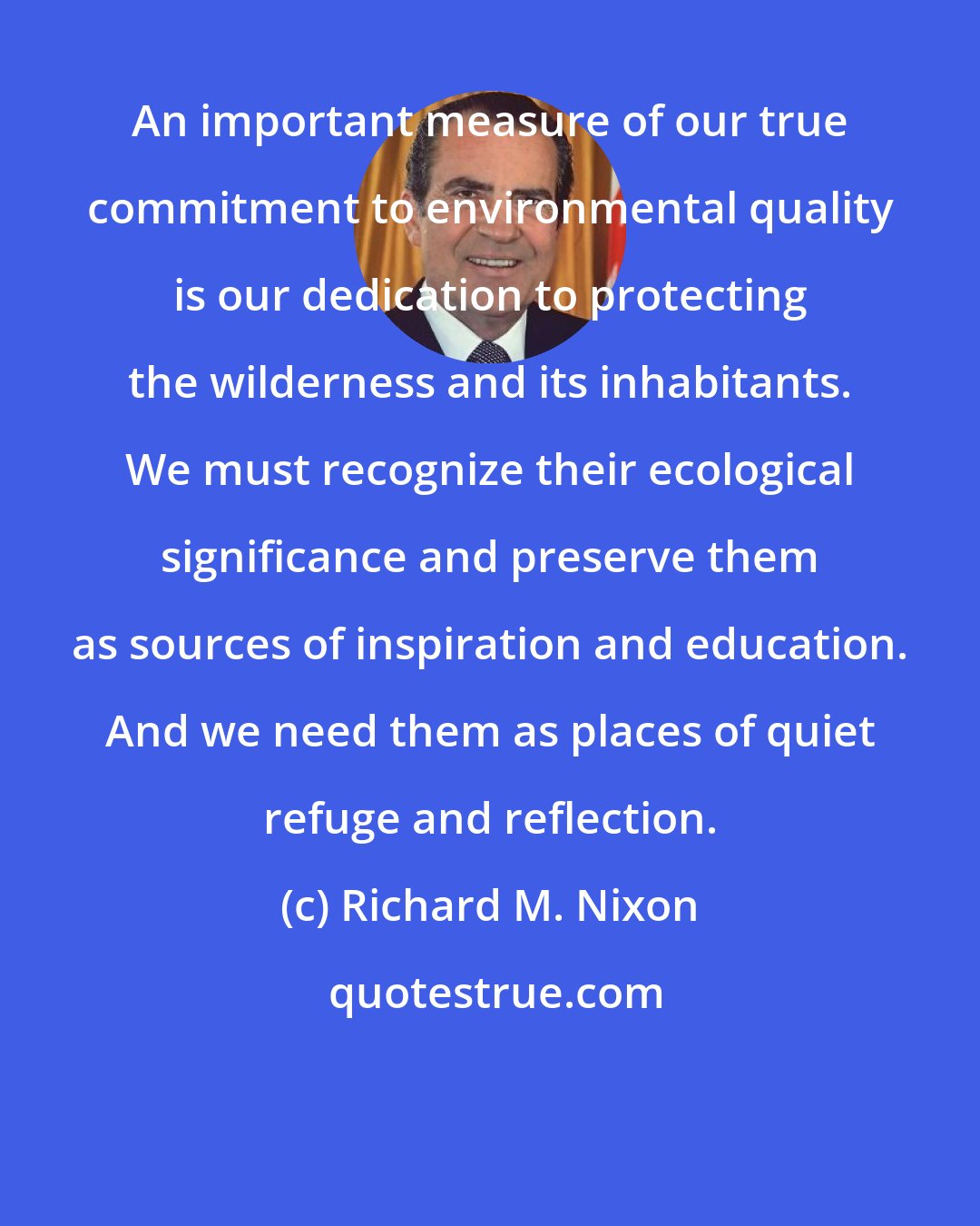 Richard M. Nixon: An important measure of our true commitment to environmental quality is our dedication to protecting the wilderness and its inhabitants. We must recognize their ecological significance and preserve them as sources of inspiration and education. And we need them as places of quiet refuge and reflection.
