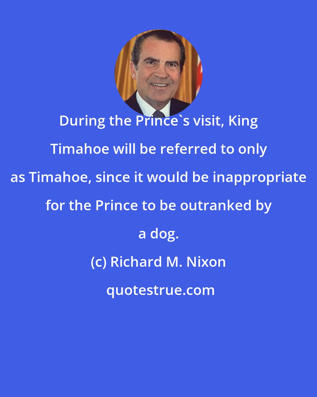 Richard M. Nixon: During the Prince's visit, King Timahoe will be referred to only as Timahoe, since it would be inappropriate for the Prince to be outranked by a dog.