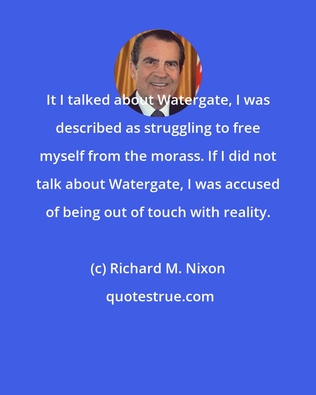 Richard M. Nixon: It I talked about Watergate, I was described as struggling to free myself from the morass. If I did not talk about Watergate, I was accused of being out of touch with reality.