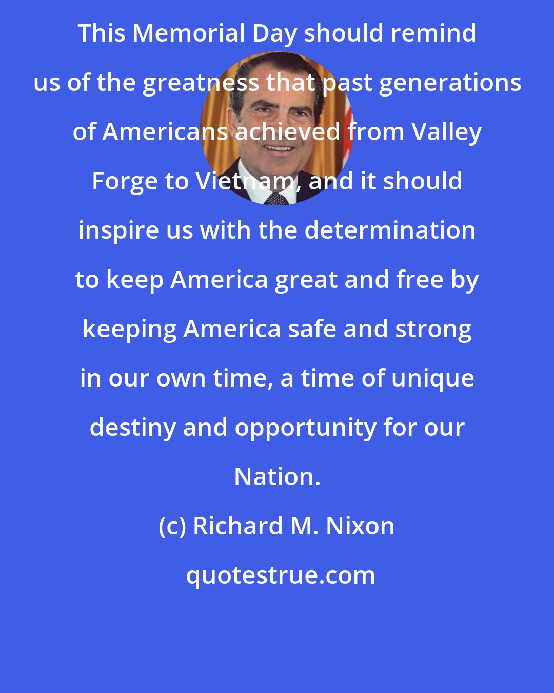 Richard M. Nixon: This Memorial Day should remind us of the greatness that past generations of Americans achieved from Valley Forge to Vietnam, and it should inspire us with the determination to keep America great and free by keeping America safe and strong in our own time, a time of unique destiny and opportunity for our Nation.