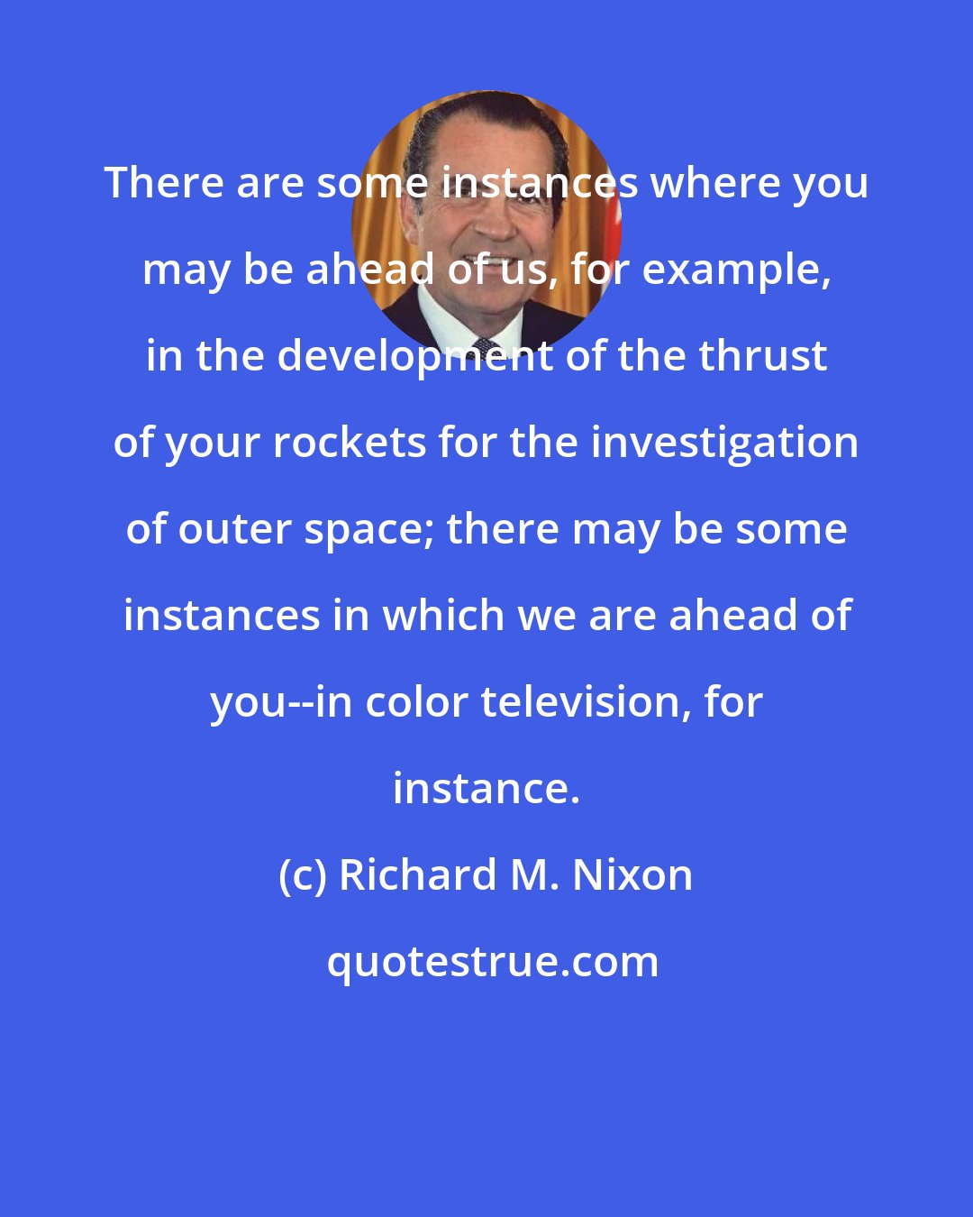 Richard M. Nixon: There are some instances where you may be ahead of us, for example, in the development of the thrust of your rockets for the investigation of outer space; there may be some instances in which we are ahead of you--in color television, for instance.