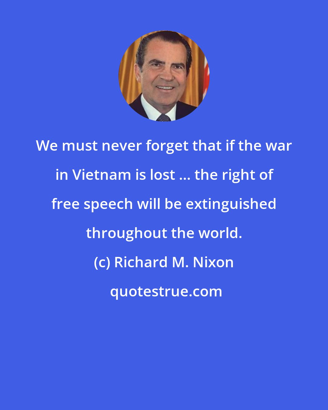 Richard M. Nixon: We must never forget that if the war in Vietnam is lost ... the right of free speech will be extinguished throughout the world.
