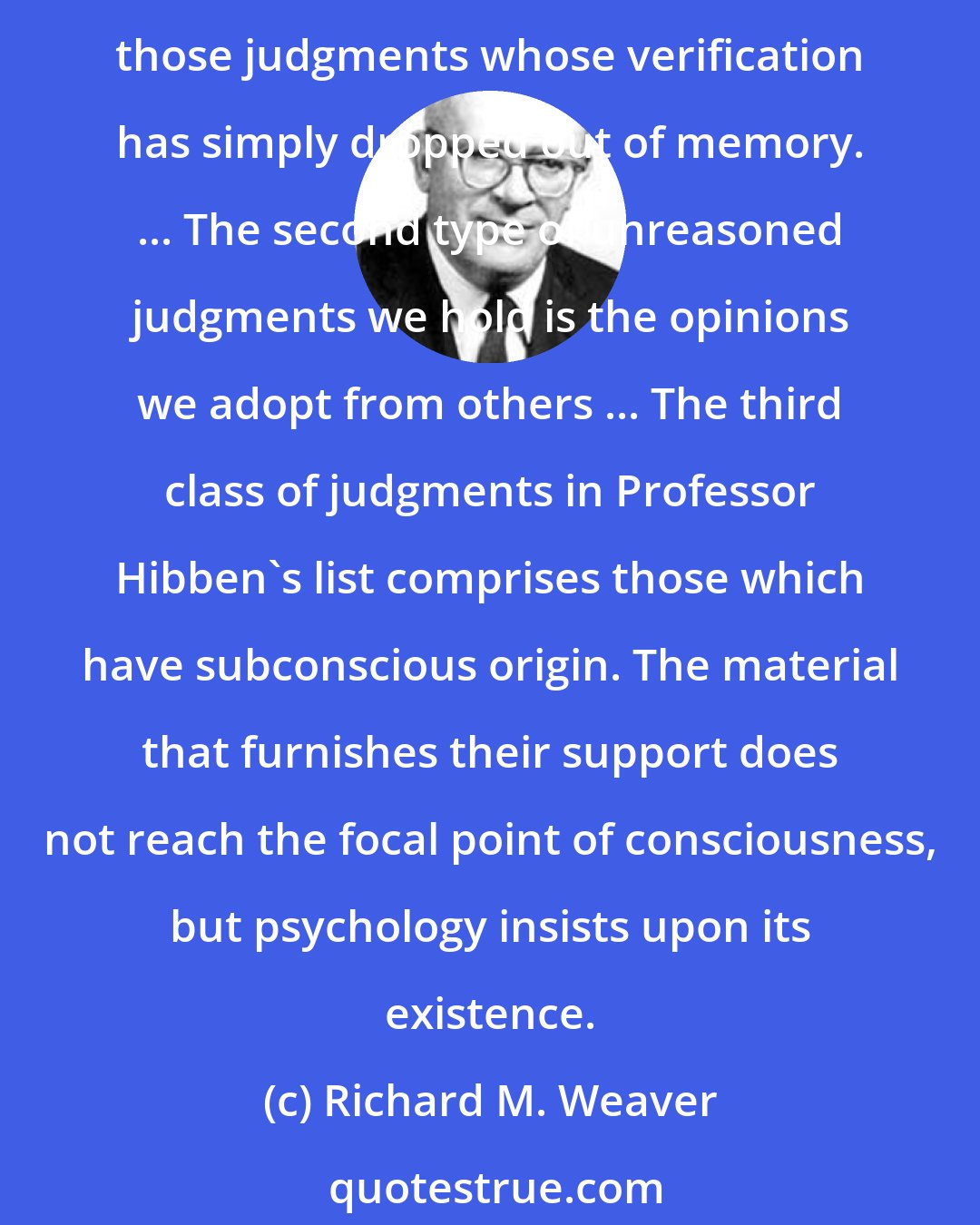 Richard M. Weaver: A prejudice may be an unreasoned judgment, he [Hibben] pointed out, but an unreasoned judgment is not necessarily an illogical judgment. ... First, there are those judgments whose verification has simply dropped out of memory. ... The second type of unreasoned judgments we hold is the opinions we adopt from others ... The third class of judgments in Professor Hibben's list comprises those which have subconscious origin. The material that furnishes their support does not reach the focal point of consciousness, but psychology insists upon its existence.