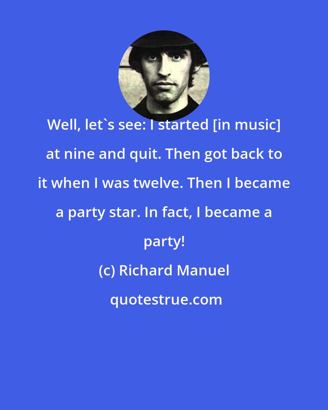 Richard Manuel: Well, let's see: I started [in music] at nine and quit. Then got back to it when I was twelve. Then I became a party star. In fact, I became a party!
