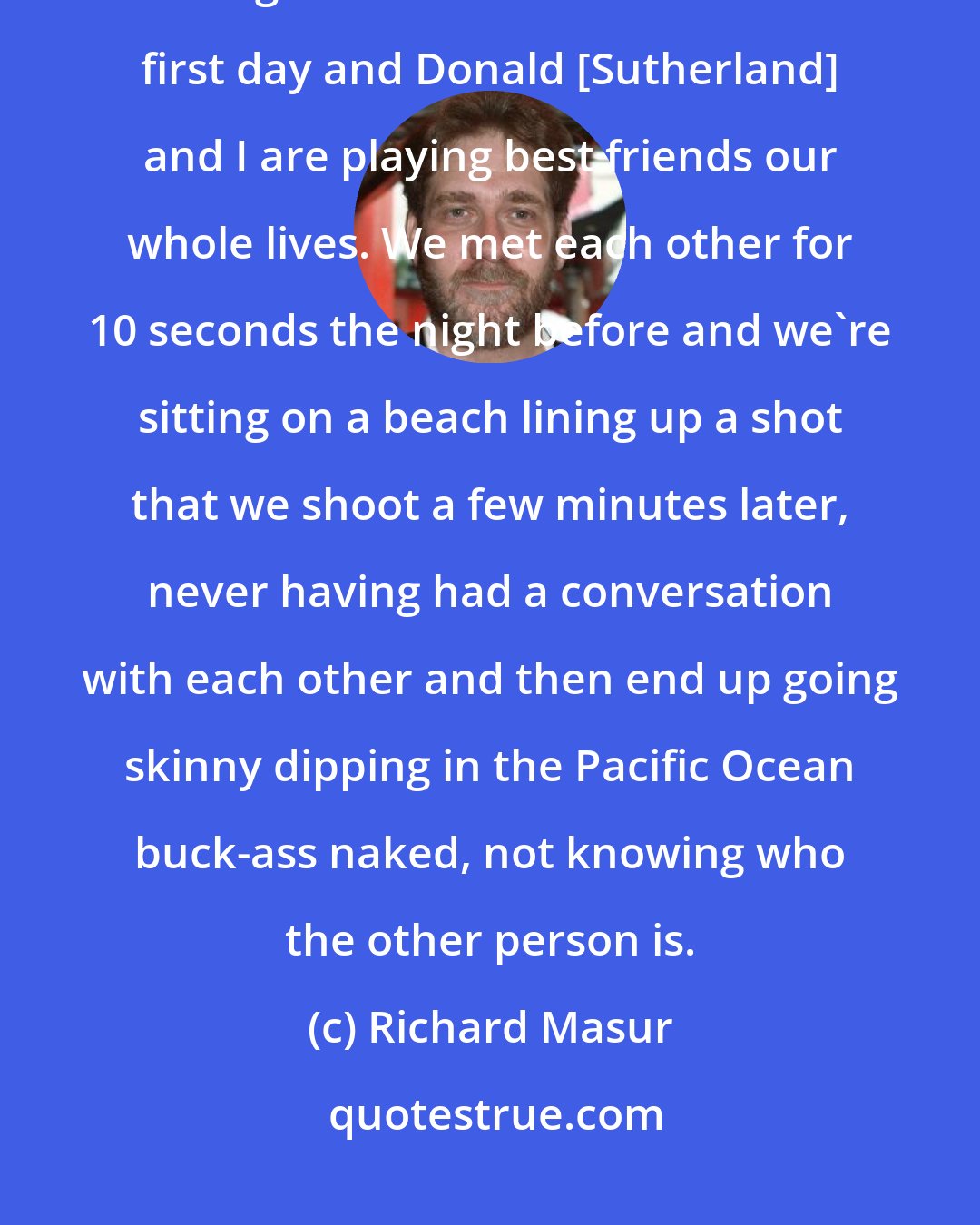 Richard Masur: People who just wanted to make it work and knew it was going to be a real challenge. We were on the beach the first day and Donald [Sutherland] and I are playing best friends our whole lives. We met each other for 10 seconds the night before and we're sitting on a beach lining up a shot that we shoot a few minutes later, never having had a conversation with each other and then end up going skinny dipping in the Pacific Ocean buck-ass naked, not knowing who the other person is.