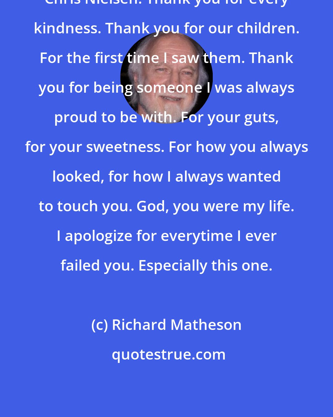 Richard Matheson: Chris Nielsen: Thank you for every kindness. Thank you for our children. For the first time I saw them. Thank you for being someone I was always proud to be with. For your guts, for your sweetness. For how you always looked, for how I always wanted to touch you. God, you were my life. I apologize for everytime I ever failed you. Especially this one.