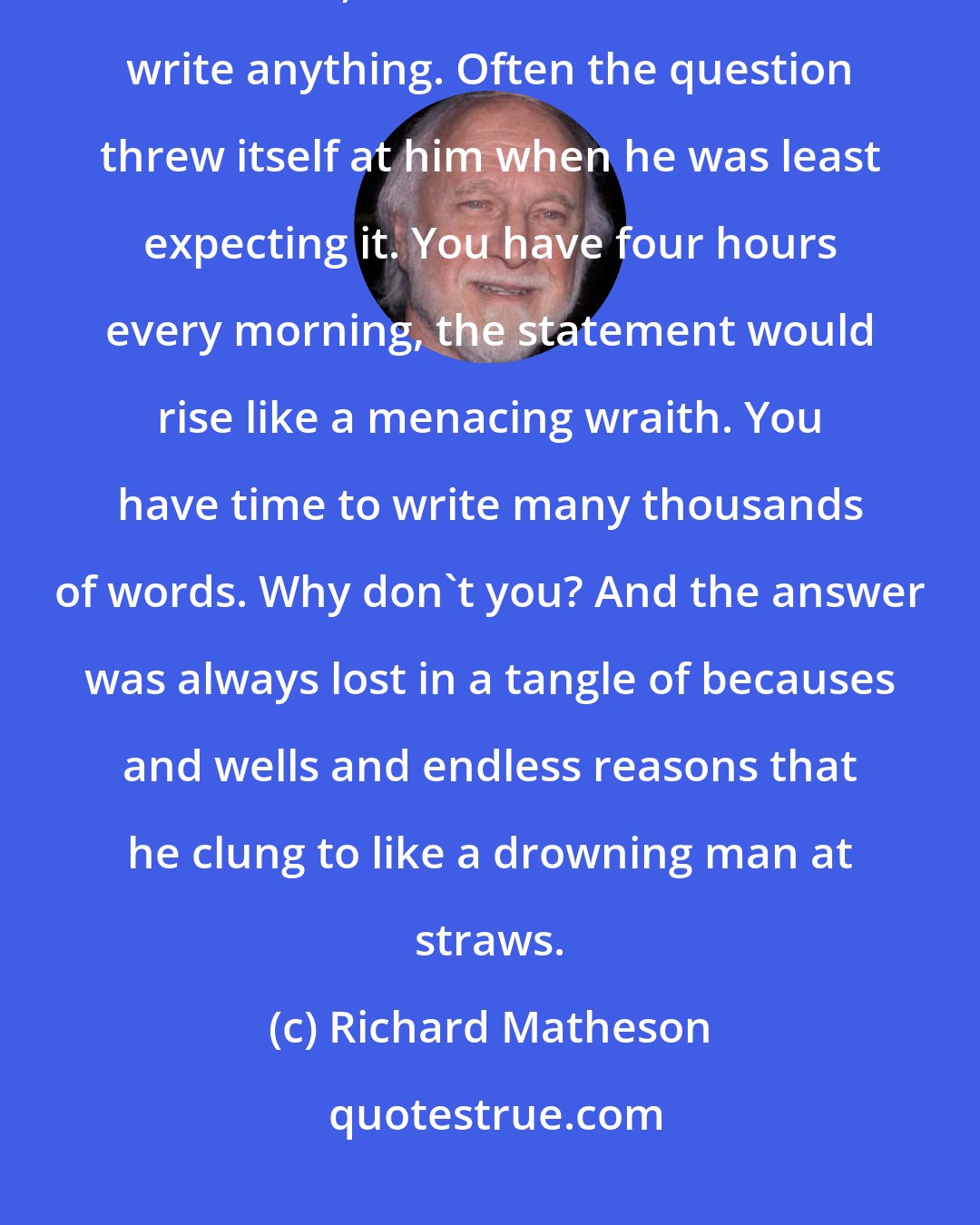 Richard Matheson: He pretended it was the only thing that kept him from it. But, far back in his mind, he wondered if he could write anything. Often the question threw itself at him when he was least expecting it. You have four hours every morning, the statement would rise like a menacing wraith. You have time to write many thousands of words. Why don't you? And the answer was always lost in a tangle of becauses and wells and endless reasons that he clung to like a drowning man at straws.