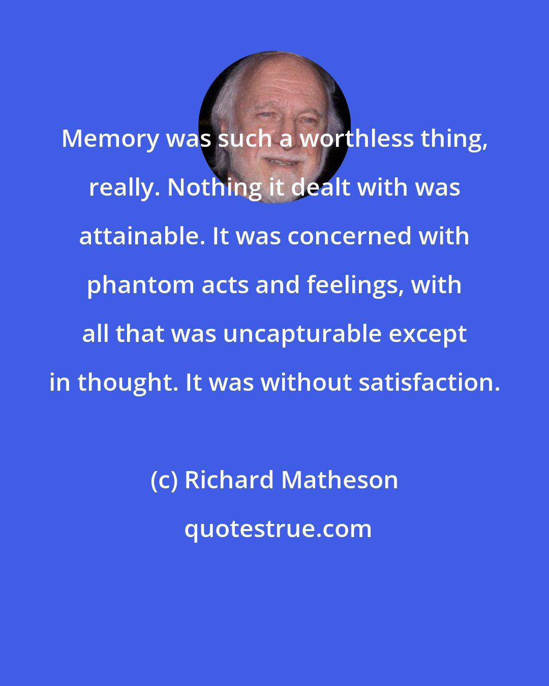 Richard Matheson: Memory was such a worthless thing, really. Nothing it dealt with was attainable. It was concerned with phantom acts and feelings, with all that was uncapturable except in thought. It was without satisfaction.