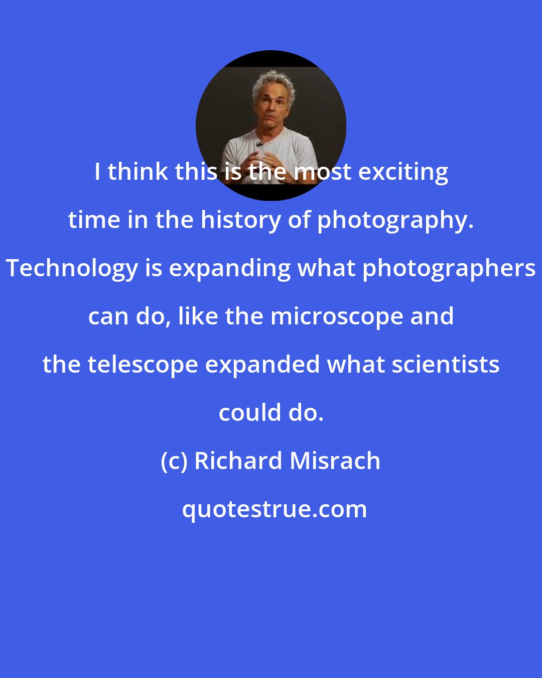 Richard Misrach: I think this is the most exciting time in the history of photography. Technology is expanding what photographers can do, like the microscope and the telescope expanded what scientists could do.