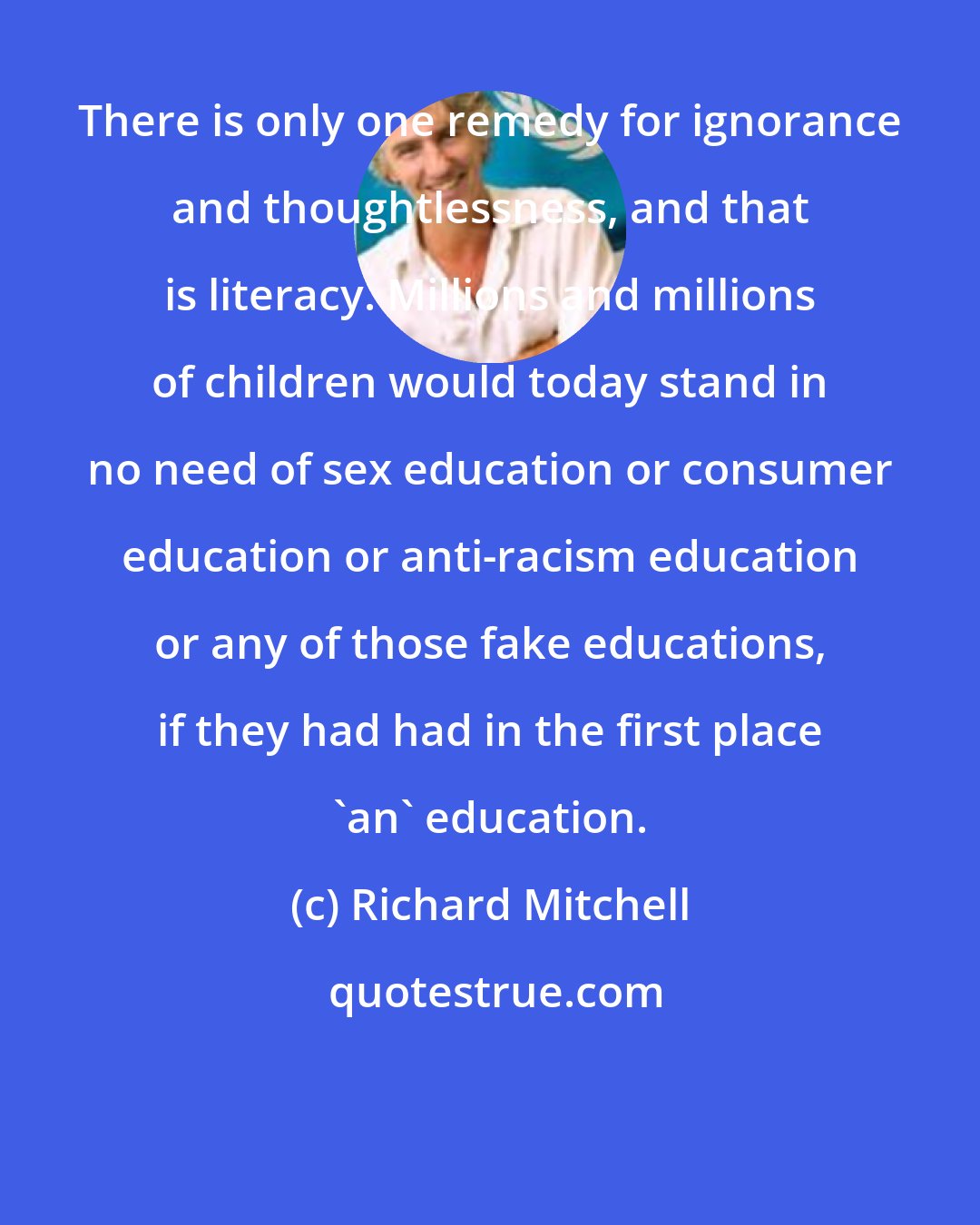 Richard Mitchell: There is only one remedy for ignorance and thoughtlessness, and that is literacy. Millions and millions of children would today stand in no need of sex education or consumer education or anti-racism education or any of those fake educations, if they had had in the first place 'an' education.